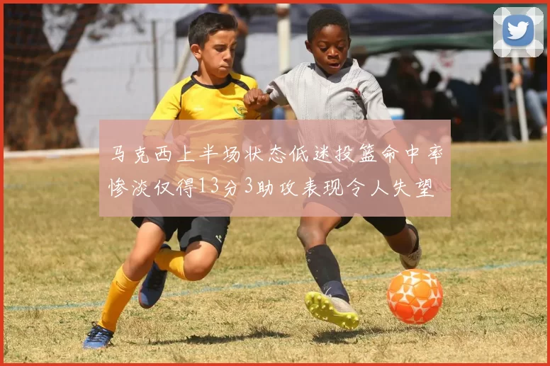 马克西上半场状态低迷投篮命中率惨淡仅得13分3助攻表现令人失望
