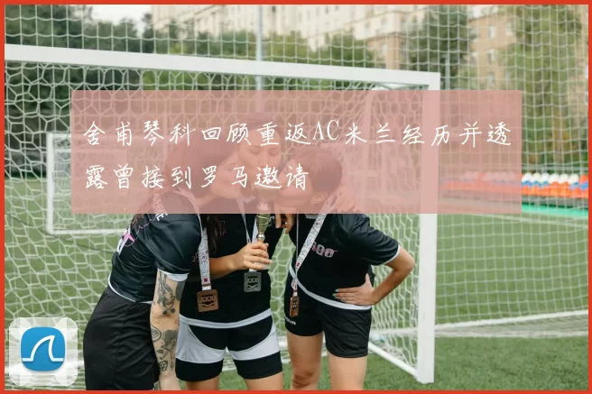 舍甫琴科回顾重返AC米兰经历并透露曾接到罗马邀请