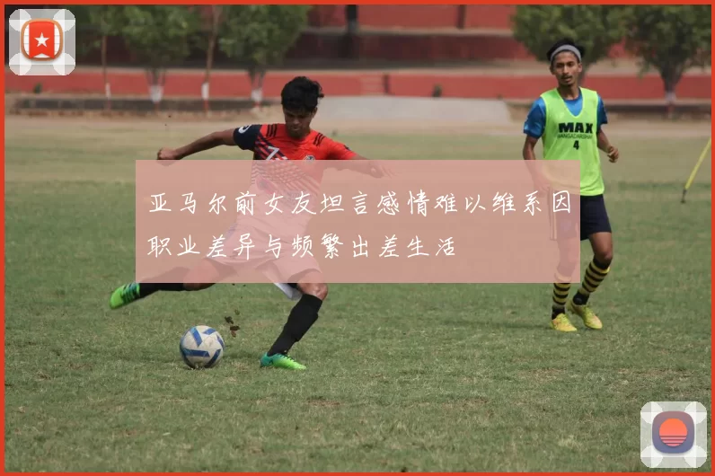 亚马尔前女友坦言感情难以维系因职业差异与频繁出差生活
