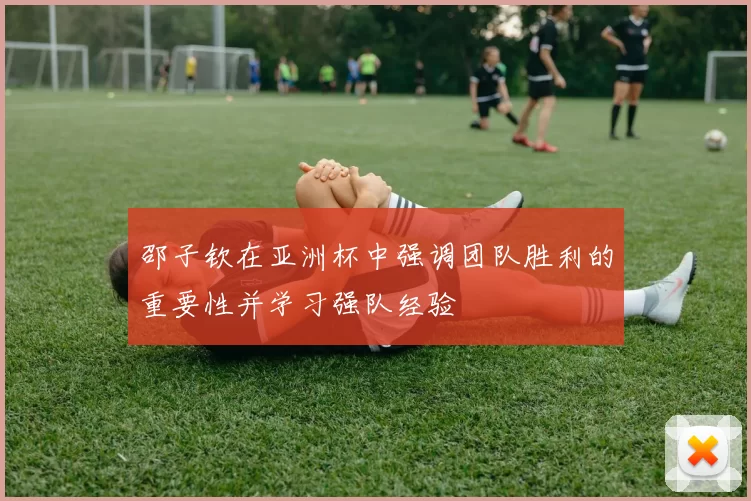 邵子钦在亚洲杯中强调团队胜利的重要性并学习强队经验