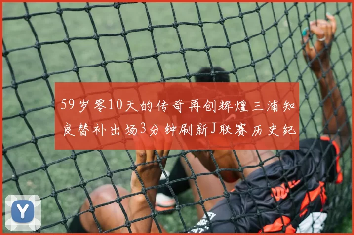 59岁零10天的传奇再创辉煌三浦知良替补出场3分钟刷新J联赛历史纪录
