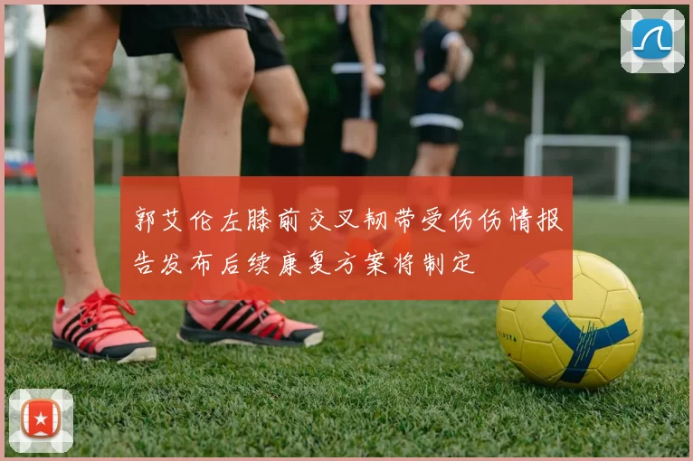 郭艾伦左膝前交叉韧带受伤伤情报告发布后续康复方案将制定
