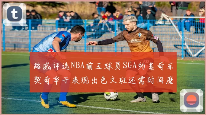 路威评选NBA前五球员SGA约基奇东契奇华子表现出色文班还需时间磨练