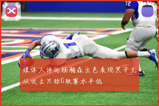 媒体人评论杨瀚森出色表现黑子无从攻击只称G联赛水平低
