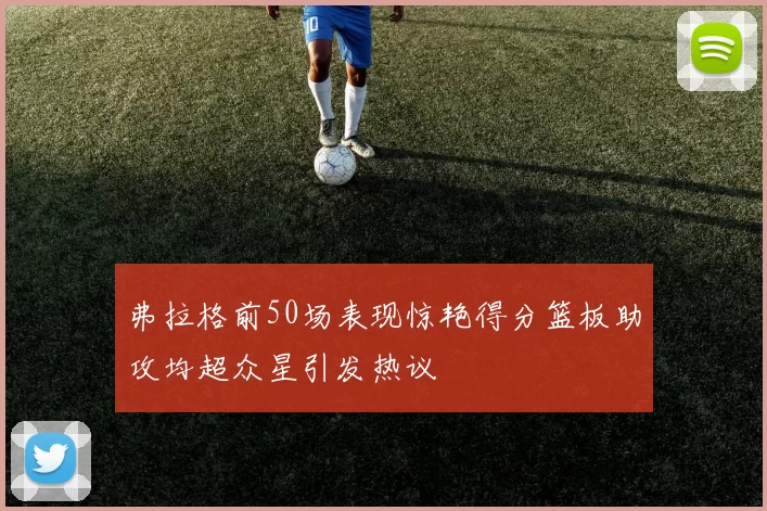 弗拉格前50场表现惊艳得分篮板助攻均超众星引发热议