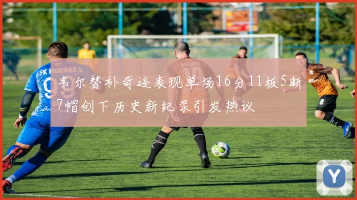 韦尔替补奇迹表现单场16分11板5断7帽创下历史新纪录引发热议