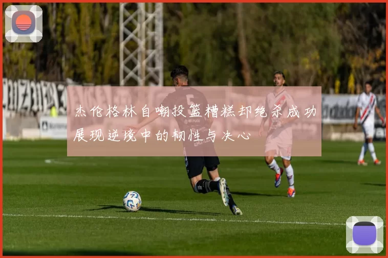 杰伦格林自嘲投篮糟糕却绝杀成功展现逆境中的韧性与决心
