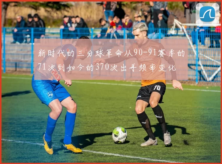 新时代的三分球革命从90-91赛季的71次到如今的370次出手频率变化