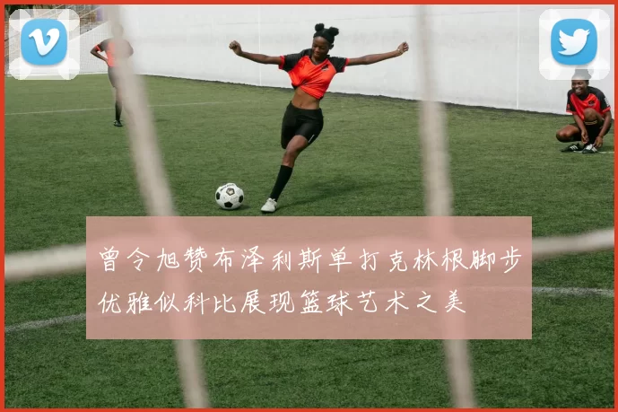 曾令旭赞布泽利斯单打克林根脚步优雅似科比展现篮球艺术之美