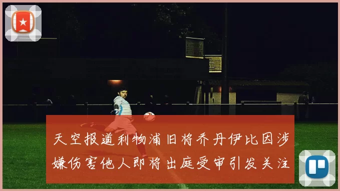 天空报道利物浦旧将乔丹伊比因涉嫌伤害他人即将出庭受审引发关注