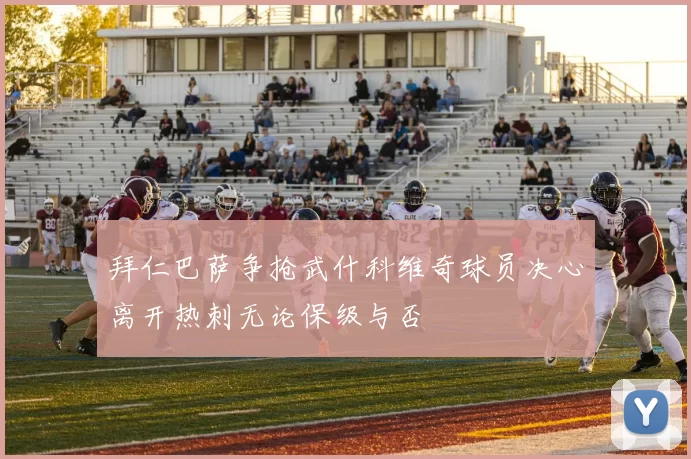 拜仁巴萨争抢武什科维奇球员决心离开热刺无论保级与否