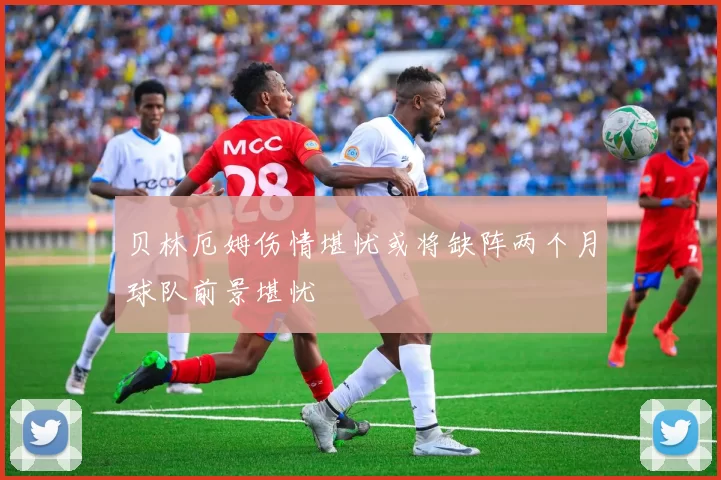 贝林厄姆伤情堪忧或将缺阵两个月球队前景堪忧