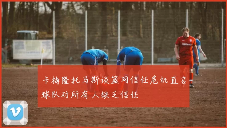 卡梅隆托马斯谈篮网信任危机直言球队对所有人缺乏信任