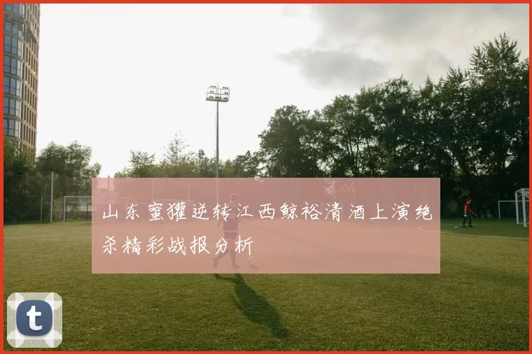 山东蜜獾逆转江西鲸裕清酒上演绝杀精彩战报分析