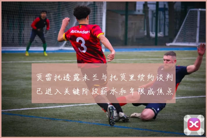 莫雷托透露米兰与托莫里续约谈判已进入关键阶段薪水和年限成焦点