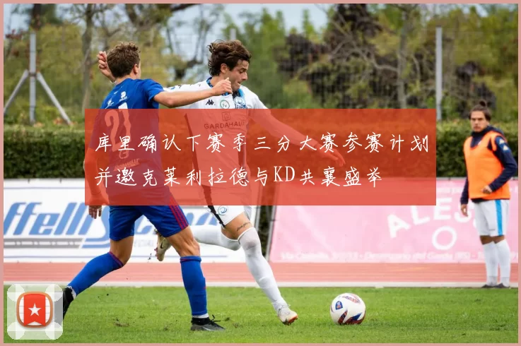 库里确认下赛季三分大赛参赛计划并邀克莱利拉德与KD共襄盛举