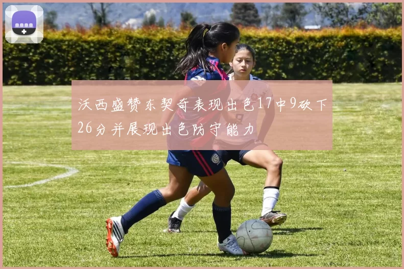 沃西盛赞东契奇表现出色17中9砍下26分并展现出色防守能力