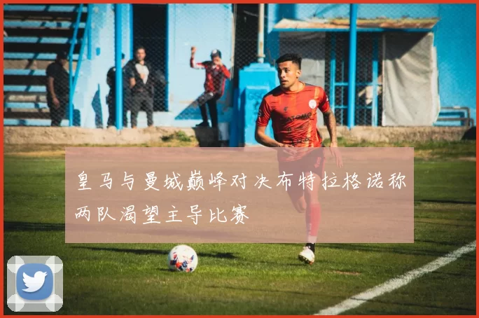 皇马与曼城巅峰对决布特拉格诺称两队渴望主导比赛