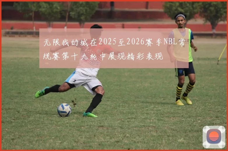 无限我的城在2025至2026赛季NBL常规赛第十九轮中展现精彩表现