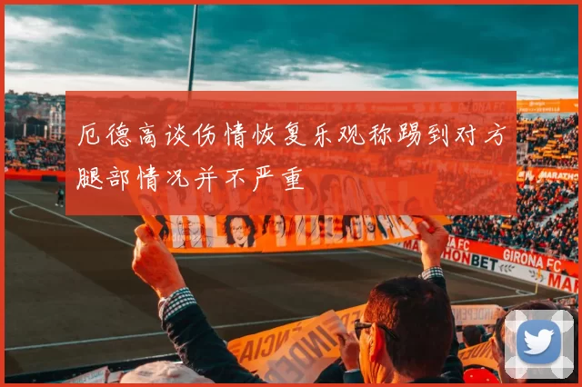 厄德高谈伤情恢复乐观称踢到对方腿部情况并不严重