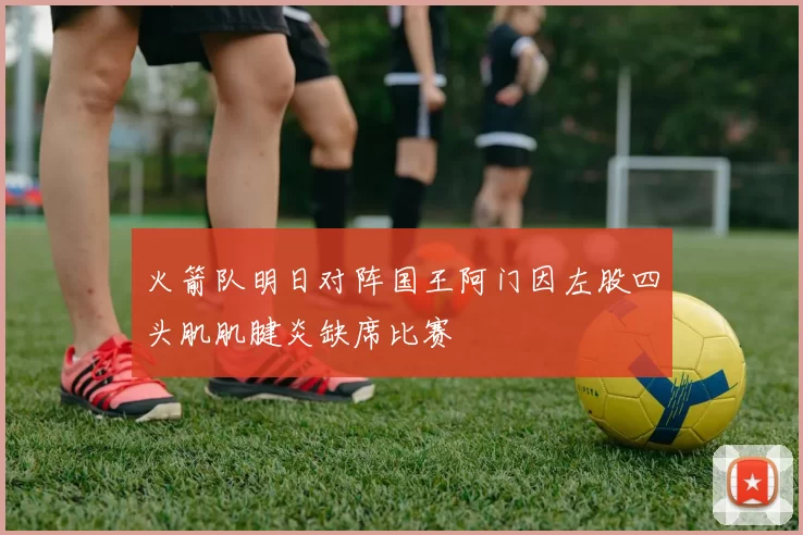 火箭队明日对阵国王阿门因左股四头肌肌腱炎缺席比赛