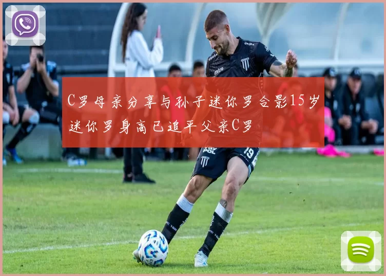 C罗母亲分享与孙子迷你罗合影15岁迷你罗身高已追平父亲C罗