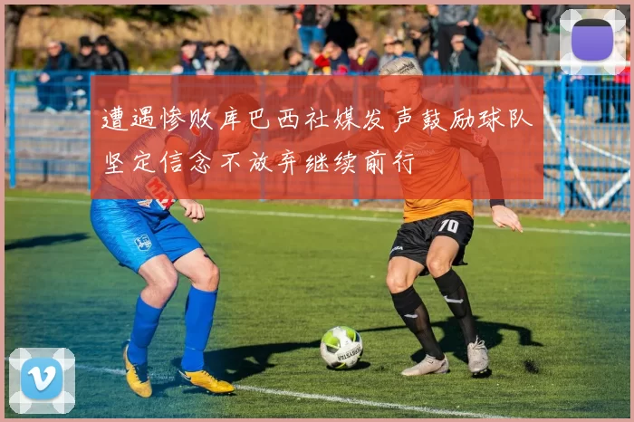 遭遇惨败库巴西社媒发声鼓励球队坚定信念不放弃继续前行