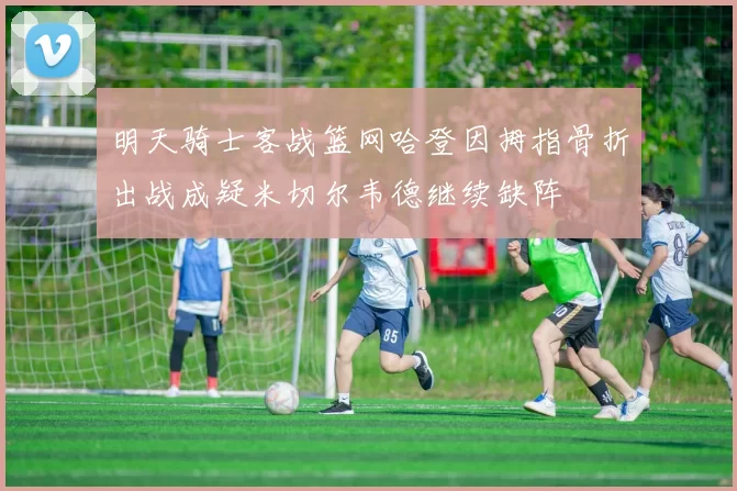 明天骑士客战篮网哈登因拇指骨折出战成疑米切尔韦德继续缺阵
