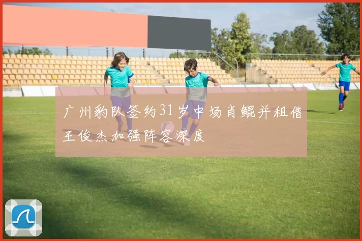 广州豹队签约31岁中场肖鲲并租借王俊杰加强阵容深度